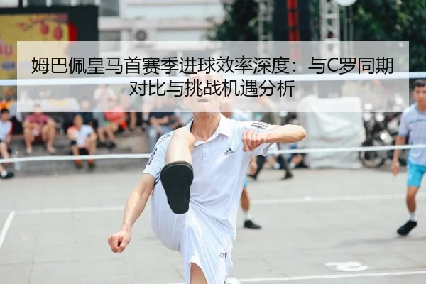 姆巴佩皇马首赛季进球效率深度：与C罗同期对比与挑战机遇分析